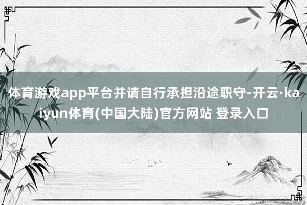 体育游戏app平台并请自行承担沿途职守-开云·kaiyun体育(中国大陆)官方网站 登录入口