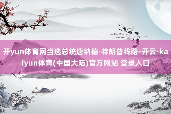 开yun体育网当选总统唐纳德·特朗普线路-开云·kaiyun体育(中国大陆)官方网站 登录入口