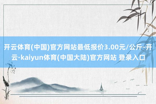开云体育(中国)官方网站最低报价3.00元/公斤-开云·kaiyun体育(中国大陆)官方网站 登录入口