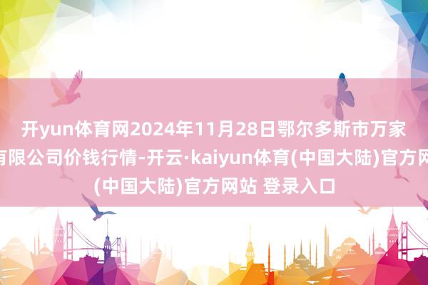 开yun体育网2024年11月28日鄂尔多斯市万家惠农贸市集有限公司价钱行情-开云·kaiyun体育(中国大陆)官方网站 登录入口