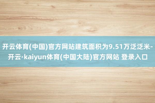 开云体育(中国)官方网站建筑面积为9.51万泛泛米-开云·kaiyun体育(中国大陆)官方网站 登录入口