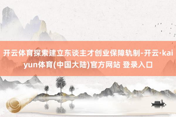 开云体育探索建立东谈主才创业保障轨制-开云·kaiyun体育(中国大陆)官方网站 登录入口